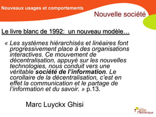 Nouveaux usages et comportements
                                   Nouvelle société

Le livre blanc de 1992: un nouveau modèle…
 « Les systèmes hiérarchisés et linéaires font
   progressivement place à des organisations
   interactives. Ce mouvement de
   décentralisation, appuyé sur les nouvelles
   technologies, nous conduit vers une
   véritable société de l’information. Le
   corollaire de la décentralisation, c’est en
   effet la communication et le partage de
   l’information et du savoir. » p.13.

         Marc Luyckx Ghisi
 