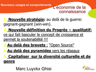Nouveaux usages et comportements
                                   L’économie de la
                                      connaissance
 1. Nouvelle stratégie: au delà de la guerre:
 gagnant-gagnant (win-win).
 2. Nouvelle définition du Progrès = qualitatif:
 ce qui fait basculer le concept de croissance et
 permet la soutenabilité !!!
 3.Au delà des brevets : “Open Source”
 4.Au delà des pyramides vers les réseaux
 5. Capitaliser sur la diversité culturelle et de
 genre
         Marc Luyckx Ghisi
 