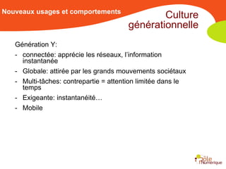 Nouveaux usages et comportements
                                                Culture
                                        générationnelle
   Génération Y:
   - connectée: apprécie les réseaux, l’information
     instantanée
   - Globale: attirée par les grands mouvements sociétaux
   - Multi-tâches: contrepartie = attention limitée dans le
     temps
   - Exigeante: instantanéité…
   - Mobile
 