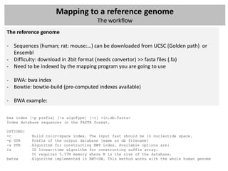 Mapping to a reference genome
                                       The workflow
The reference genome

- Sequences (human; rat: mouse:…) can be downloaded from UCSC (Golden path) or
  Ensembl
- Difficulty: download in 2bit format (needs convertor) >> fasta files (.fa)
- Need to be indexed by the mapping program you are going to use

- BWA: bwa index
- Bowtie: bowtie-build (pre-computed indexes available)

- BWA example:

bwa index [-p prefix] [-a algoType] [-c] <in.db.fasta>
Index database sequences in the FASTA format.

OPTIONS:
-c         Build color-space index. The input fast should be in nucleotide space.
-p STR     Prefix of the output database [same as db filename]
-a STR     Algorithm for constructing BWT index. Available options are:
is         IS linear-time algorithm for constructing suffix array.
           It requires 5.37N memory where N is the size of the database.
bwtsw      Algorithm implemented in BWT-SW. This method works with the whole human genome
 
