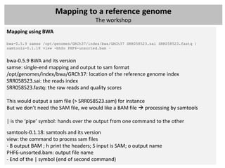 Mapping to a reference genome
                                       The workshop
Mapping using BWA

bwa-0.5.9 samse /opt/genomes/GRCh37/index/bwa/GRCh37 SRR058523.sai SRR058523.fastq |
samtools-0.1.18 view -bhSo PHF6-unsorted.bam –


bwa-0.5.9 BWA and its version
samse: single-end mapping and output to sam format
/opt/genomes/index/bwa/GRCh37: location of the reference genome index
SRR058523.sai: the reads index
SRR058523.fastq: the raw reads and quality scores

This would output a sam file (> SRR058523.sam) for instance
But we don’t need the SAM file, we would like a BAM file  processing by samtools

| is the ‘pipe’ symbol: hands over the output from one command to the other
samtools-0.1.18: samtools and its version
view: the command to process sam files
- B output BAM ; h print the headers; S input is SAM; o output name
PHF6-unsorted.bam: output file name
- End of the | symbol (end of second command)
 