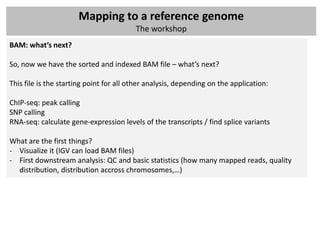 Mapping to a reference genome
                                         The workshop
BAM: what’s next?

So, now we have the sorted and indexed BAM file – what’s next?

This file is the starting point for all other analysis, depending on the application:

ChIP-seq: peak calling
SNP calling
RNA-seq: calculate gene-expression levels of the transcripts / find splice variants

What are the first things?
- Visualize it (IGV can load BAM files)
- First downstream analysis: QC and basic statistics (how many mapped reads, quality
  distribution, distribution accross chromosomes,…)
 