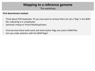 Mapping to a reference genome
                                     The workshop
First downstream analysis

- Think about PCR duplicates  you may want to remove them (or set a ‘flag’ in the BAM
  file, indicating it is a duplicate)
- Samtools rmdup or Picard MarkDuplicates

- Find out how these tools work and what otyher flags are used in BAM files
- Can you make statistics with the BAM flags?
 