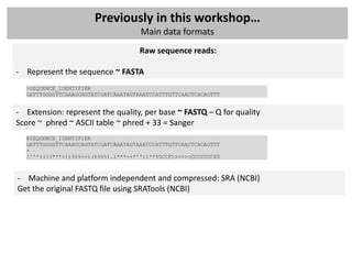 Previously in this workshop…
                                     Main data formats
                                     Raw sequence reads:

- Represent the sequence ~ FASTA
  >SEQUENCE_IDENTIFIER
  GATTTGGGGTTCAAAGCAGTATCGATCAAATAGTAAATCCATTTGTTCAACTCACAGTTT


- Extension: represent the quality, per base ~ FASTQ – Q for quality
Score ~ phred ~ ASCII table ~ phred + 33 = Sanger
  @SEQUENCE_IDENTIFIER
  GATTTGGGGTTCAAAGCAGTATCGATCAAATAGTAAATCCATTTGTTCAACTCACAGTTT
  +
  !''*((((***+))%%%++)(%%%%).1***-+*''))**55CCF>>>>>>CCCCCCC65



- Machine and platform independent and compressed: SRA (NCBI)
Get the original FASTQ file using SRATools (NCBI)
 
