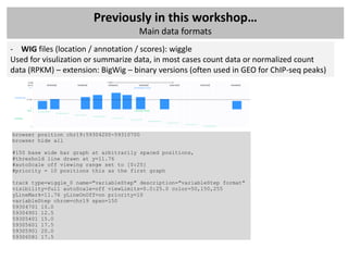 Previously in this workshop…
                                       Main data formats
- WIG files (location / annotation / scores): wiggle
Used for visulization or summarize data, in most cases count data or normalized count
data (RPKM) – extension: BigWig – binary versions (often used in GEO for ChIP-seq peaks)




browser position chr19:59304200-59310700
browser hide all

#150 base wide bar graph at arbitrarily spaced positions,
#threshold line drawn at y=11.76
#autoScale off viewing range set to [0:25]
#priority = 10 positions this as the first graph

track type=wiggle_0 name="variableStep" description="variableStep format"
visibility=full autoScale=off viewLimits=0.0:25.0 color=50,150,255
yLineMark=11.76 yLineOnOff=on priority=10
variableStep chrom=chr19 span=150
59304701 10.0
59304901 12.5
59305401 15.0
59305601 17.5
59305901 20.0
59306081 17.5
 