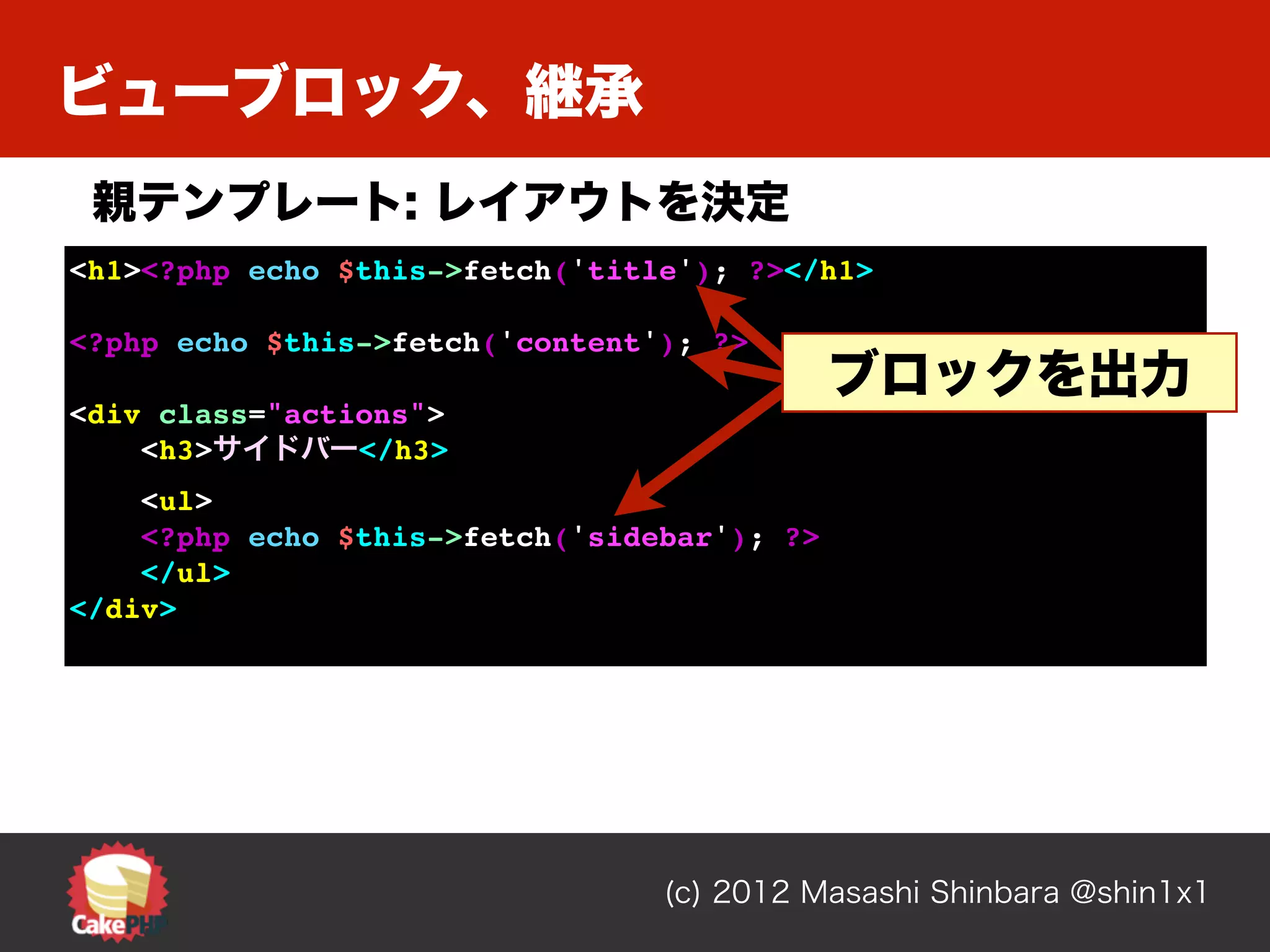 ビューブロック、継承
 親テンプレート: レイアウトを決定
<h1><?php echo $this->fetch('title'); ?></h1>

<?php echo $this->fetch('content'); ?>
                                             ブロックを出力
<div class="actions">
    <h3>サイドバー</h3>
    <ul>
    <?php echo $this->fetch('sidebar'); ?>
    </ul>
</div>




                                 (c) 2012 Masashi Shinbara @shin1x1
 