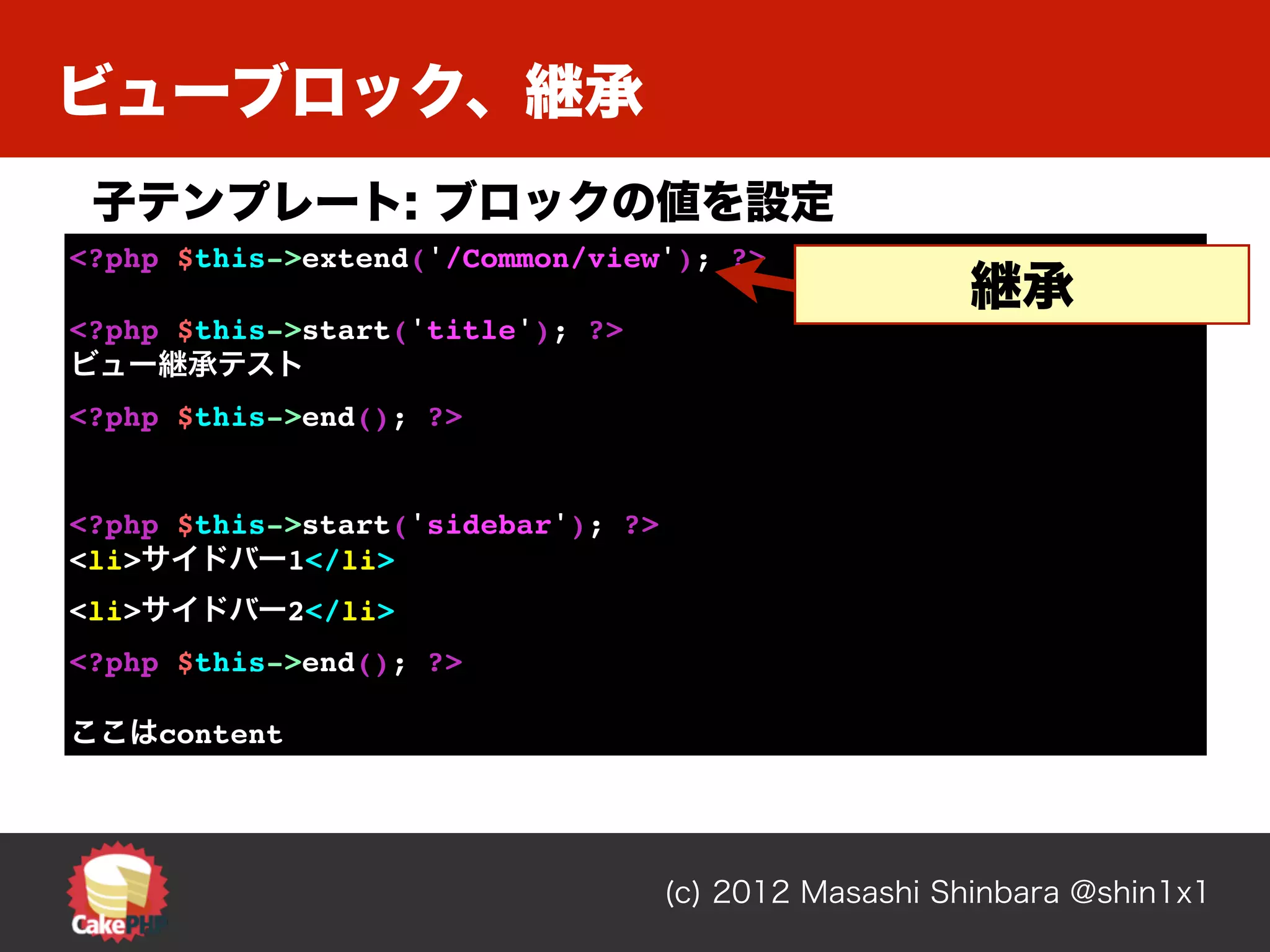 ビューブロック、継承
 子テンプレート: ブロックの値を設定
<?php $this->extend('/Common/view'); ?>
                                                      継承
<?php $this->start('title'); ?>
ビュー継承テスト
<?php $this->end(); ?>


<?php $this->start('sidebar'); ?>
<li>サイドバー1</li>
<li>サイドバー2</li>
<?php $this->end(); ?>

ここはcontent




                                    (c) 2012 Masashi Shinbara @shin1x1
 