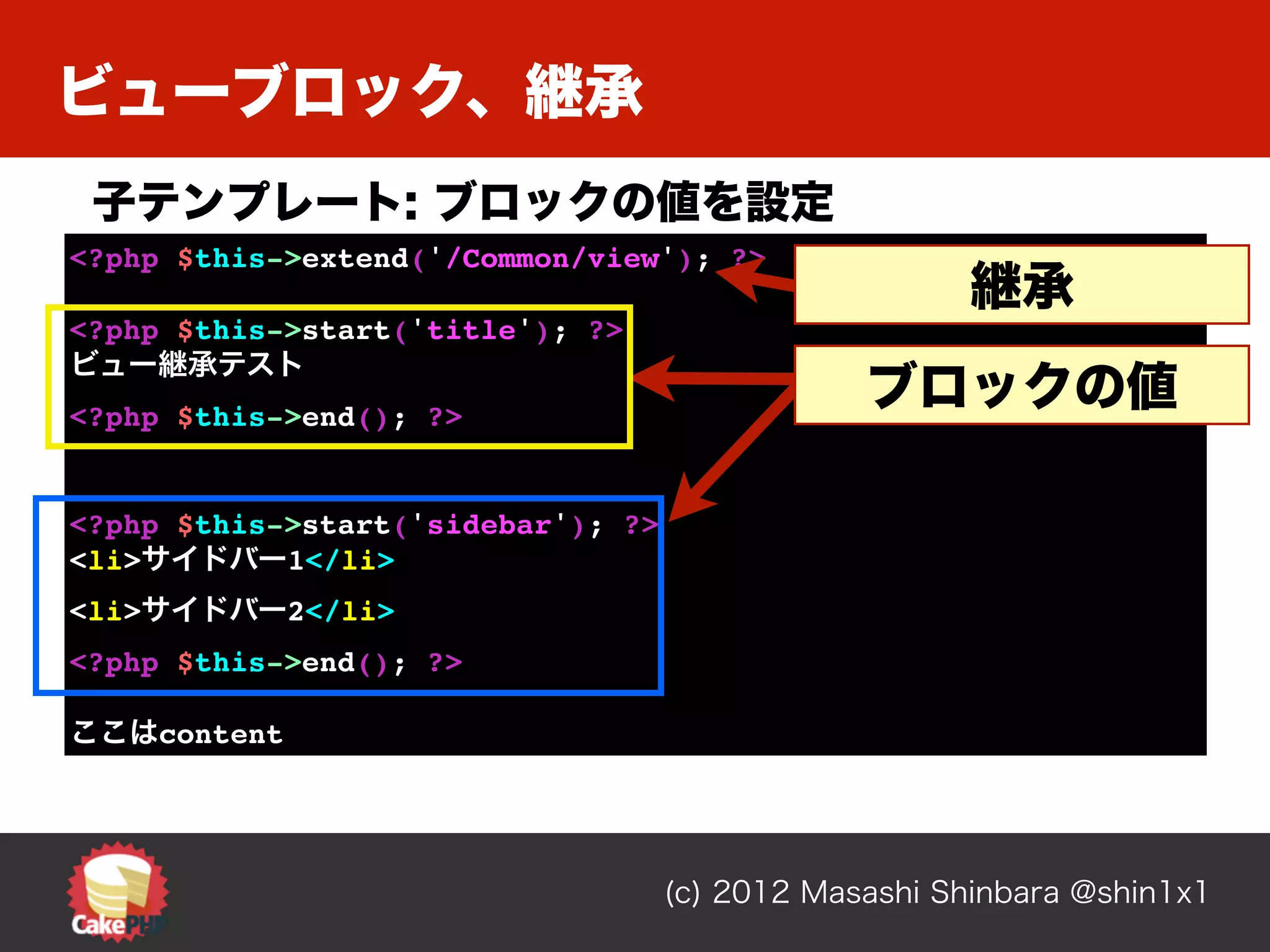 ビューブロック、継承
 子テンプレート: ブロックの値を設定
<?php $this->extend('/Common/view'); ?>
                                                      継承
<?php $this->start('title'); ?>
ビュー継承テスト
<?php $this->end(); ?>
                                                ブロックの値

<?php $this->start('sidebar'); ?>
<li>サイドバー1</li>
<li>サイドバー2</li>
<?php $this->end(); ?>

ここはcontent




                                    (c) 2012 Masashi Shinbara @shin1x1
 