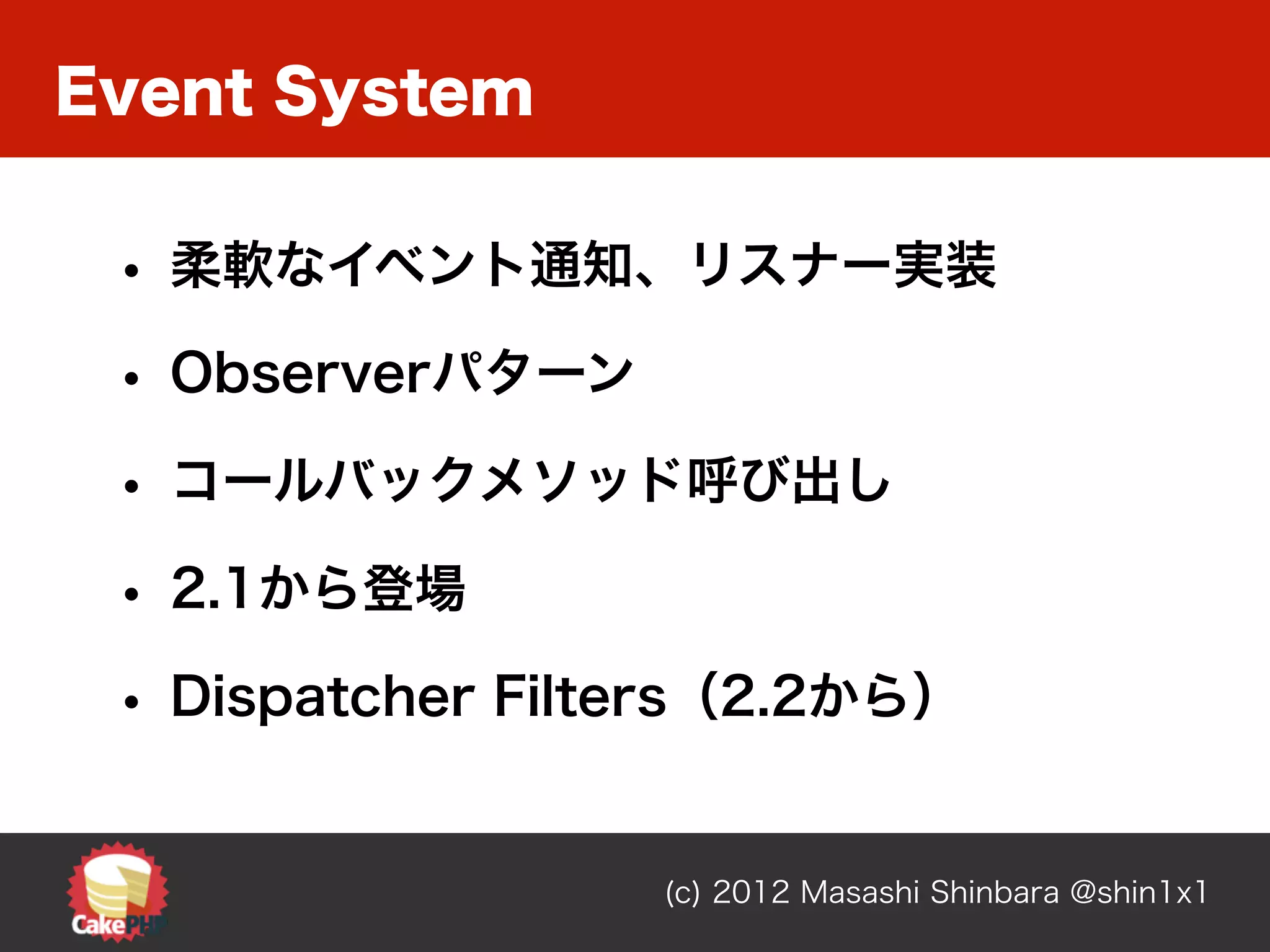 Event System

 • 柔軟なイベント通知、リスナー実装
 • Observerパターン
 • コールバックメソッド呼び出し
 • 2.1から登場
 • Dispatcher Filters（2.2から）

                  (c) 2012 Masashi Shinbara @shin1x1
 