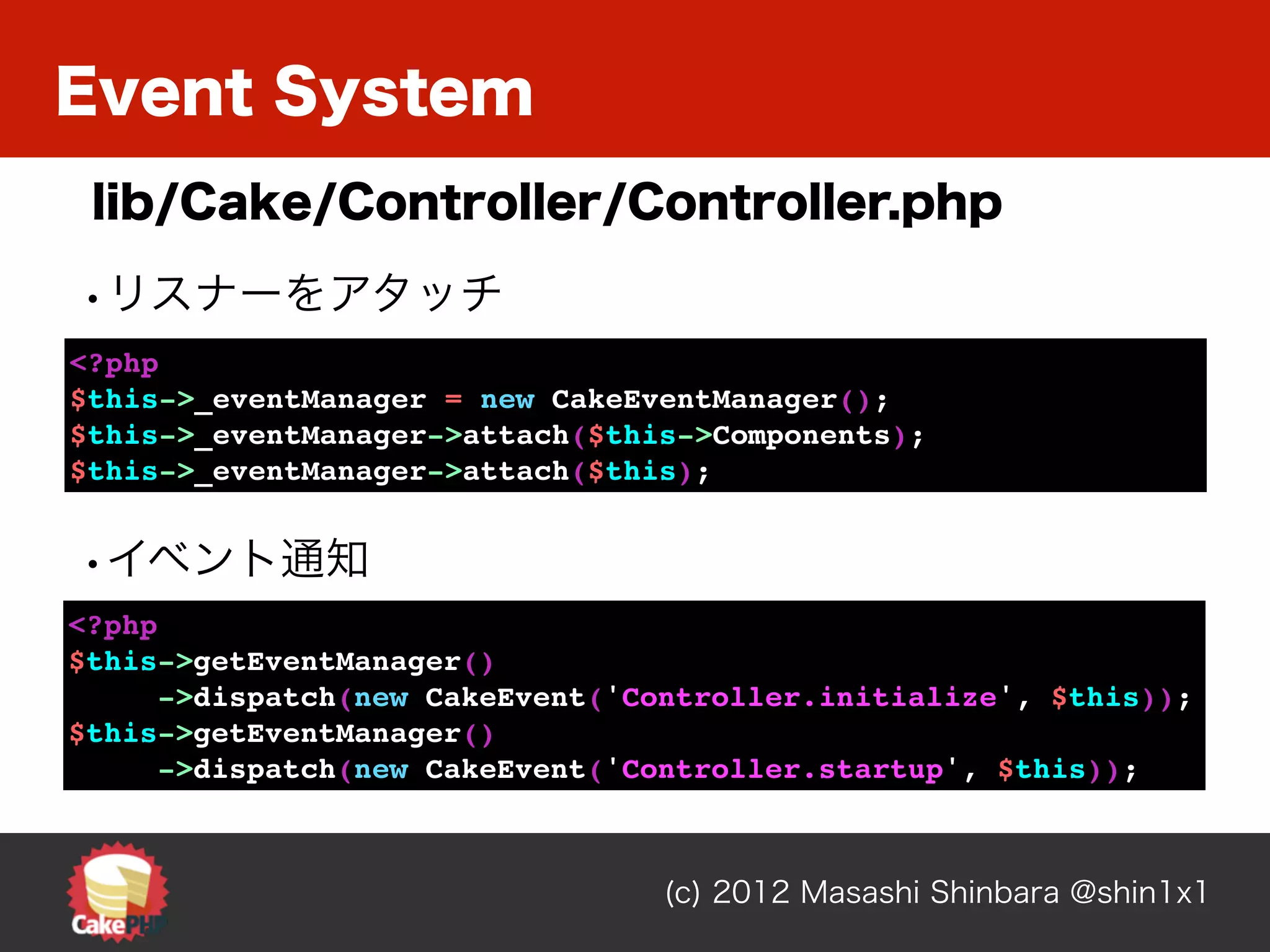 Event System
 lib/Cake/Controller/Controller.php

•リスナーをアタッチ
<?php
$this->_eventManager = new CakeEventManager();
$this->_eventManager->attach($this->Components);
$this->_eventManager->attach($this);


•イベント通知
<?php
$this->getEventManager()
      ->dispatch(new CakeEvent('Controller.initialize', $this));
$this->getEventManager()
      ->dispatch(new CakeEvent('Controller.startup', $this));



                                 (c) 2012 Masashi Shinbara @shin1x1
 