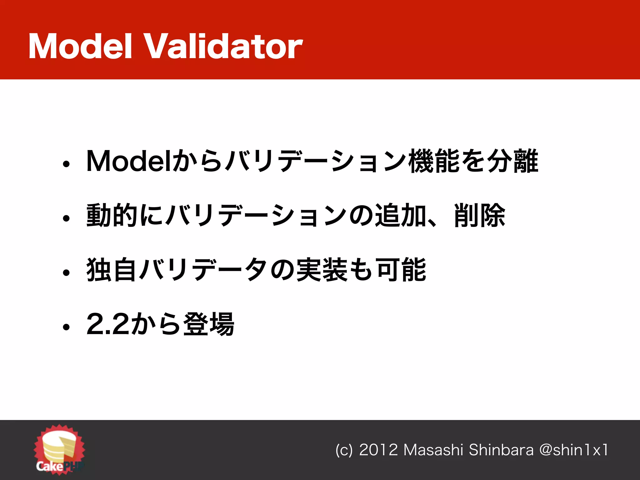 Model Validator


 • Modelからバリデーション機能を分離
 • 動的にバリデーションの追加、削除
 • 独自バリデータの実装も可能
 • 2.2から登場


                  (c) 2012 Masashi Shinbara @shin1x1
 