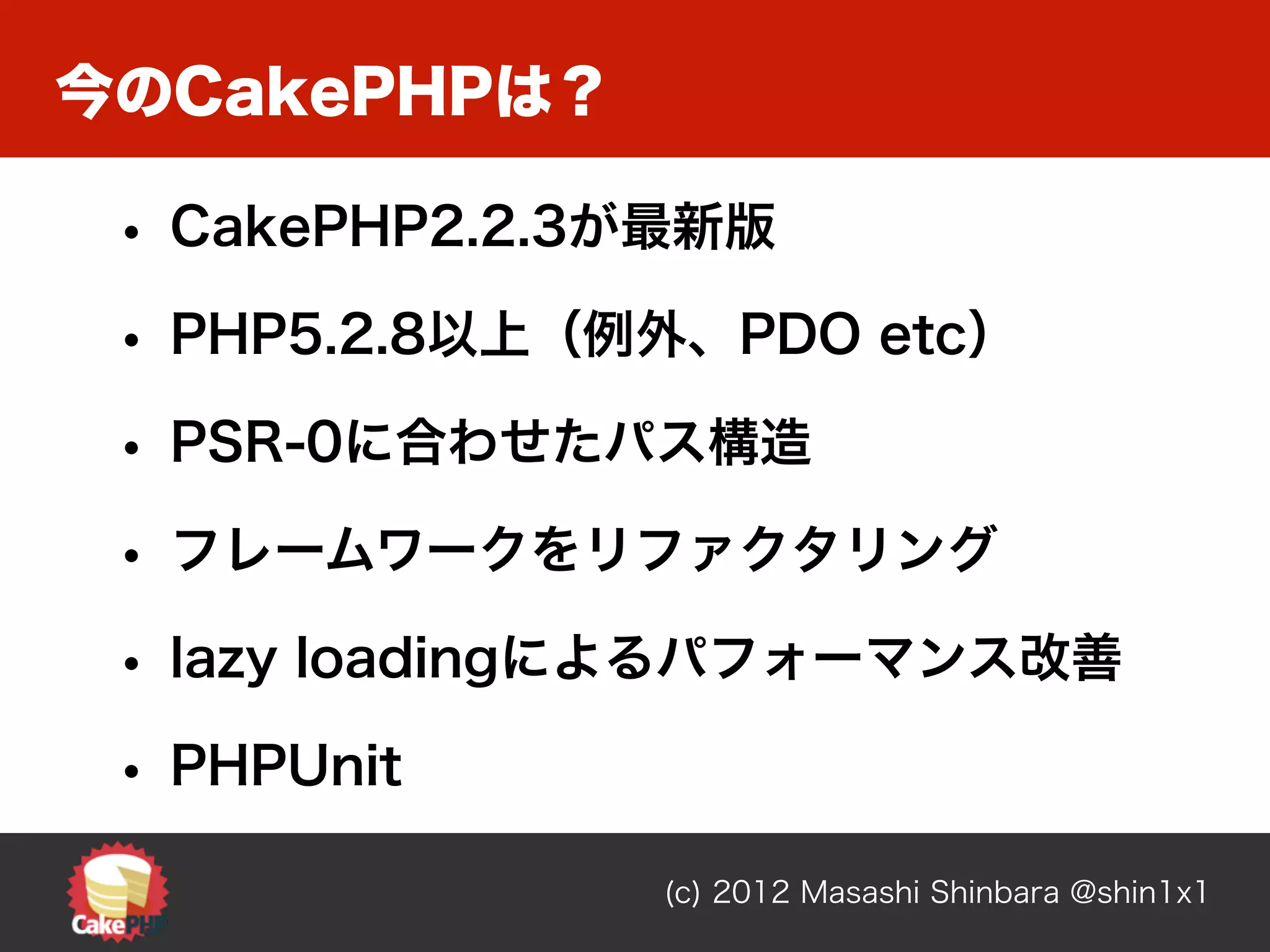 今のCakePHPは？

 • CakePHP2.2.3が最新版
 • PHP5.2.8以上（例外、PDO etc）
 • PSR-0に合わせたパス構造
 • フレームワークをリファクタリング
 • lazy loadingによるパフォーマンス改善
 • PHPUnit
               (c) 2012 Masashi Shinbara @shin1x1
 