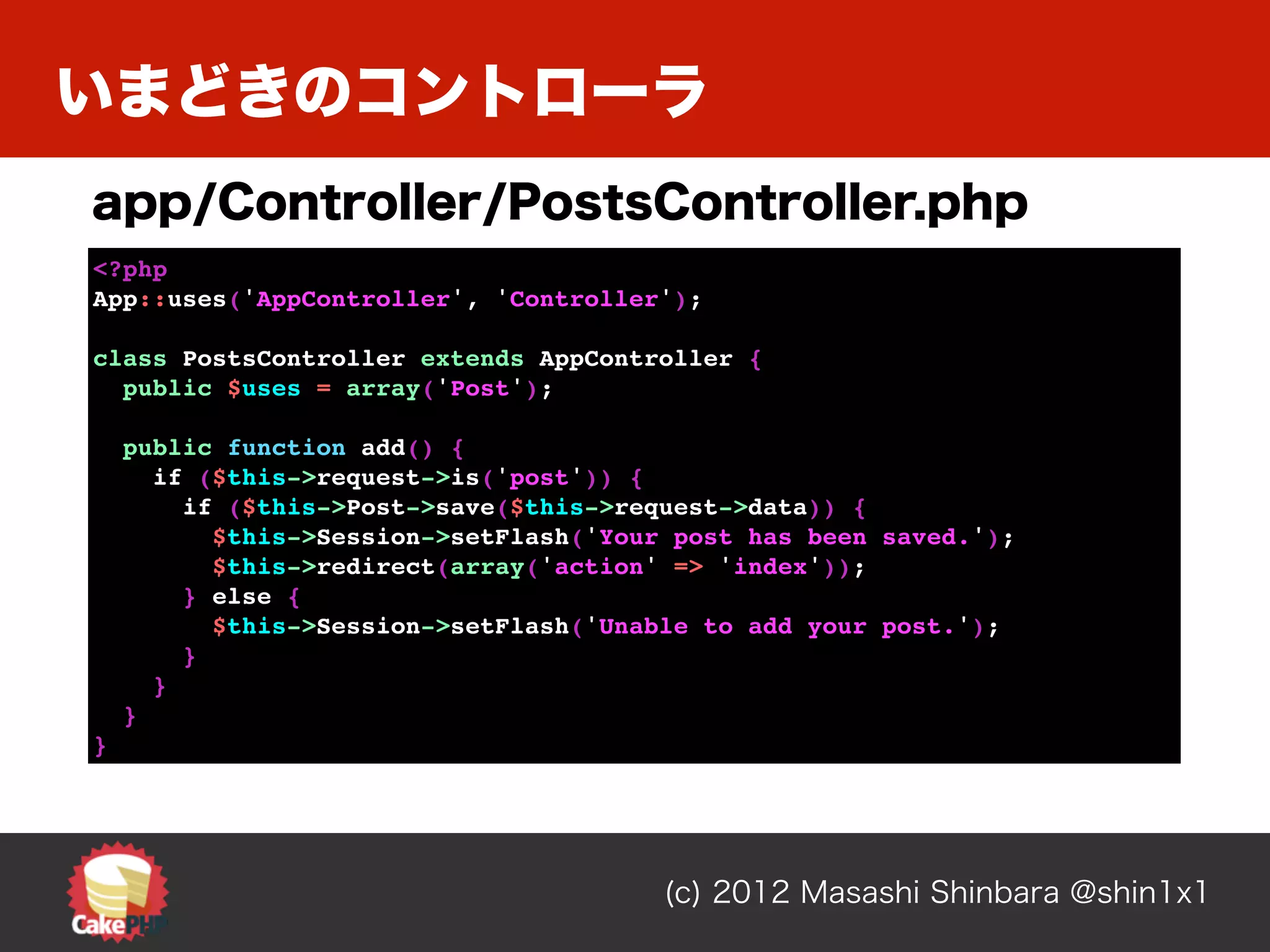 いまどきのコントローラ
app/Controller/PostsController.php
<?php
App::uses('AppController', 'Controller');

class PostsController extends AppController {
  public $uses = array('Post');

    public function add() {
      if ($this->request->is('post')) {
        if ($this->Post->save($this->request->data)) {
          $this->Session->setFlash('Your post has been saved.');
          $this->redirect(array('action' => 'index'));
        } else {
          $this->Session->setFlash('Unable to add your post.');
        }
      }
    }
}




                                        (c) 2012 Masashi Shinbara @shin1x1
 