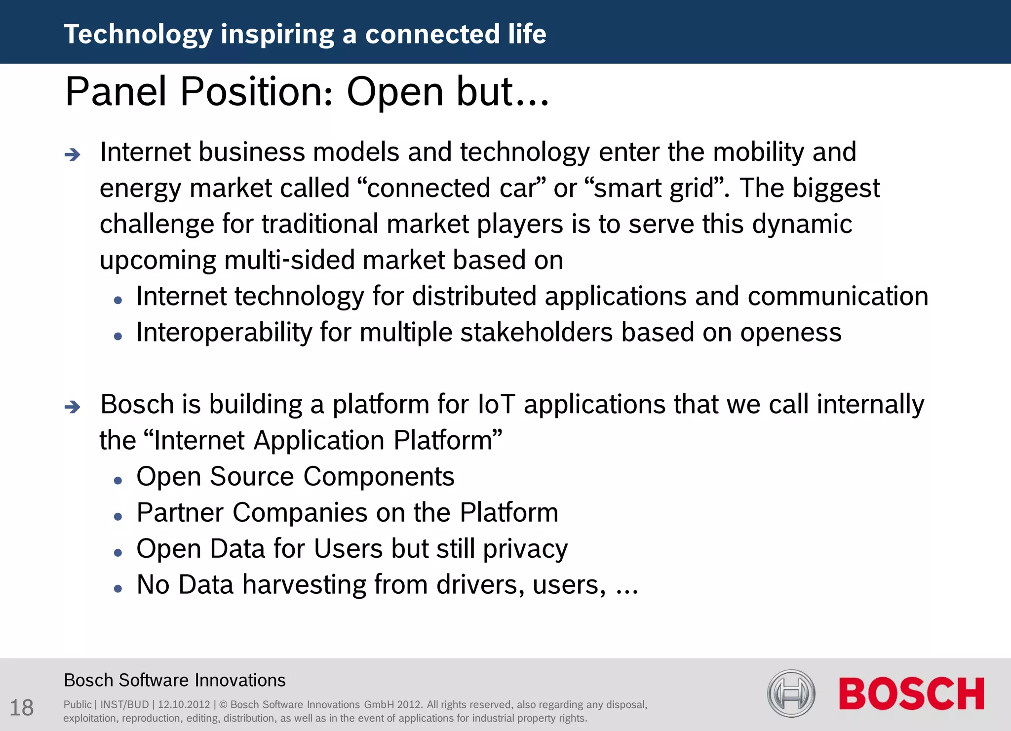 Technology inspiring a connected life

     Panel Position: Open but…
           Internet business models and technology enter the mobility and
            energy market called “connected car” or “smart grid”. The biggest
            challenge for traditional market players is to serve this dynamic
            upcoming multi-sided market based on
              Internet technology for distributed applications and communication

              Interoperability for multiple stakeholders based on openess




           Bosch is building a platform for IoT applications that we call internally
            the “Internet Application Platform”
              Open Source Components

              Partner Companies on the Platform

              Open Data for Users but still privacy

              No Data harvesting from drivers, users, …




     Bosch Software Innovations
18   Public | INST/BUD | 12.10.2012 | © Bosch Software Innovations GmbH 2012. All rights reserved, also regarding any disposal,
     exploitation, reproduction, editing, distribution, as well as in the event of applications for industrial property rights.
 