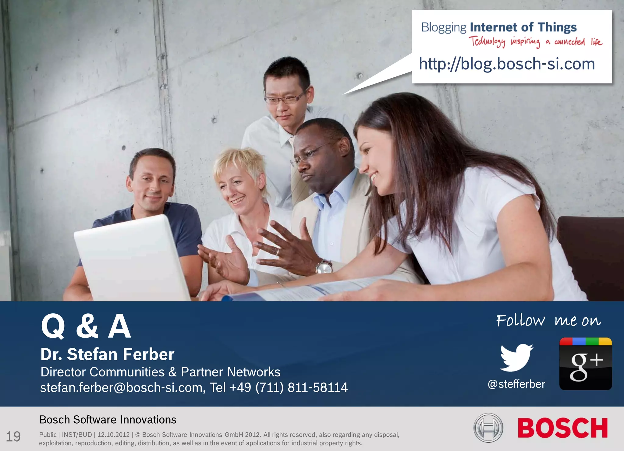 Titel des Kapitels

     Folienüberschrift BOS Standard, 27pt
                                      http://blog.bosch-si.com




     Q&A                                                                                                                           Follow me on
     Dr. Stefan Ferber
     Director Communities & Partner Networks
     stefan.ferber@bosch-si.com, Tel +49 (711) 811-58114                                                                          @stefferber


     Bosch Software Innovations
19   Public | INST/BUD | 12.10.2012 | © Bosch Software Innovations GmbH 2012. All rights reserved, also regarding any disposal,
     exploitation, reproduction, editing, distribution, as well as in the event of applications for industrial property rights.
 