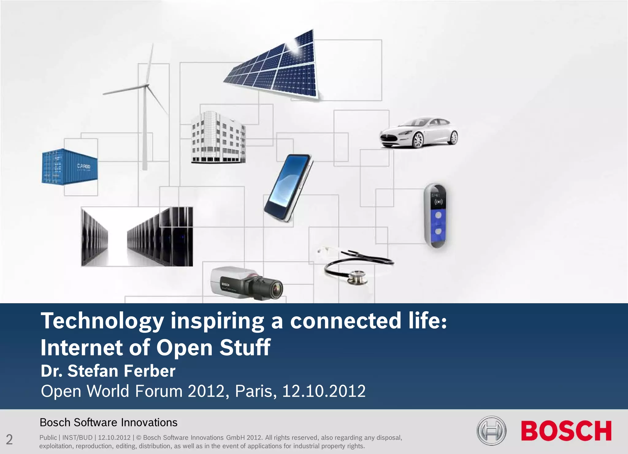 Titel des Kapitels

    Folienüberschrift BOS Standard, 27pt




    Technology inspiring a connected life:
    Internet of Open Stuff
    Dr. Stefan Ferber
    Open World Forum 2012, Paris, 12.10.2012
    Bosch Software Innovations
2   Public | INST/BUD | 12.10.2012 | © Bosch Software Innovations GmbH 2012. All rights reserved, also regarding any disposal,
    exploitation, reproduction, editing, distribution, as well as in the event of applications for industrial property rights.
 