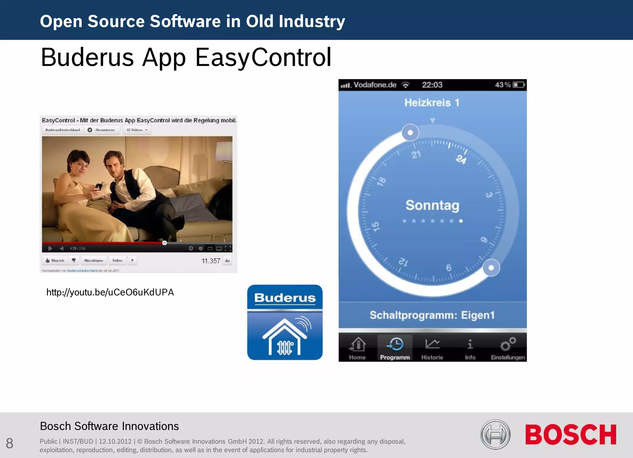 Open Source Software in Old Industry

    Buderus App EasyControl




      http://youtu.be/uCeO6uKdUPA




    Bosch Software Innovations
8   Public | INST/BUD | 12.10.2012 | © Bosch Software Innovations GmbH 2012. All rights reserved, also regarding any disposal,
    exploitation, reproduction, editing, distribution, as well as in the event of applications for industrial property rights.
 