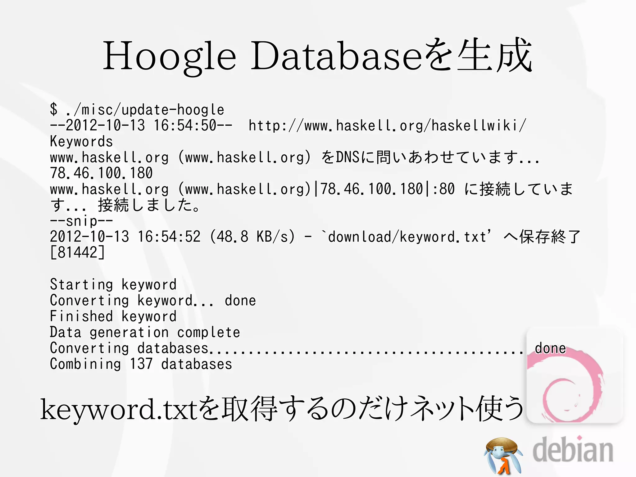 Hoogle Databaseを生成
$ ./misc/update-hoogle
--2012-10-13 16:54:50-- http://www.haskell.org/haskellwiki/
Keywords
www.haskell.org (www.haskell.org) をDNSに問いあわせています...
78.46.100.180
www.haskell.org (www.haskell.org)|78.46.100.180|:80 に接続していま
す... 接続しました。
--snip--
2012-10-13 16:54:52 (48.8 KB/s) - `download/keyword.txt' へ保存終了
[81442]

Starting keyword
Converting keyword... done
Finished keyword
Data generation complete
Converting databases........................................ done
Combining 137 databases


keyword.txtを取得するのだけネット使う
 