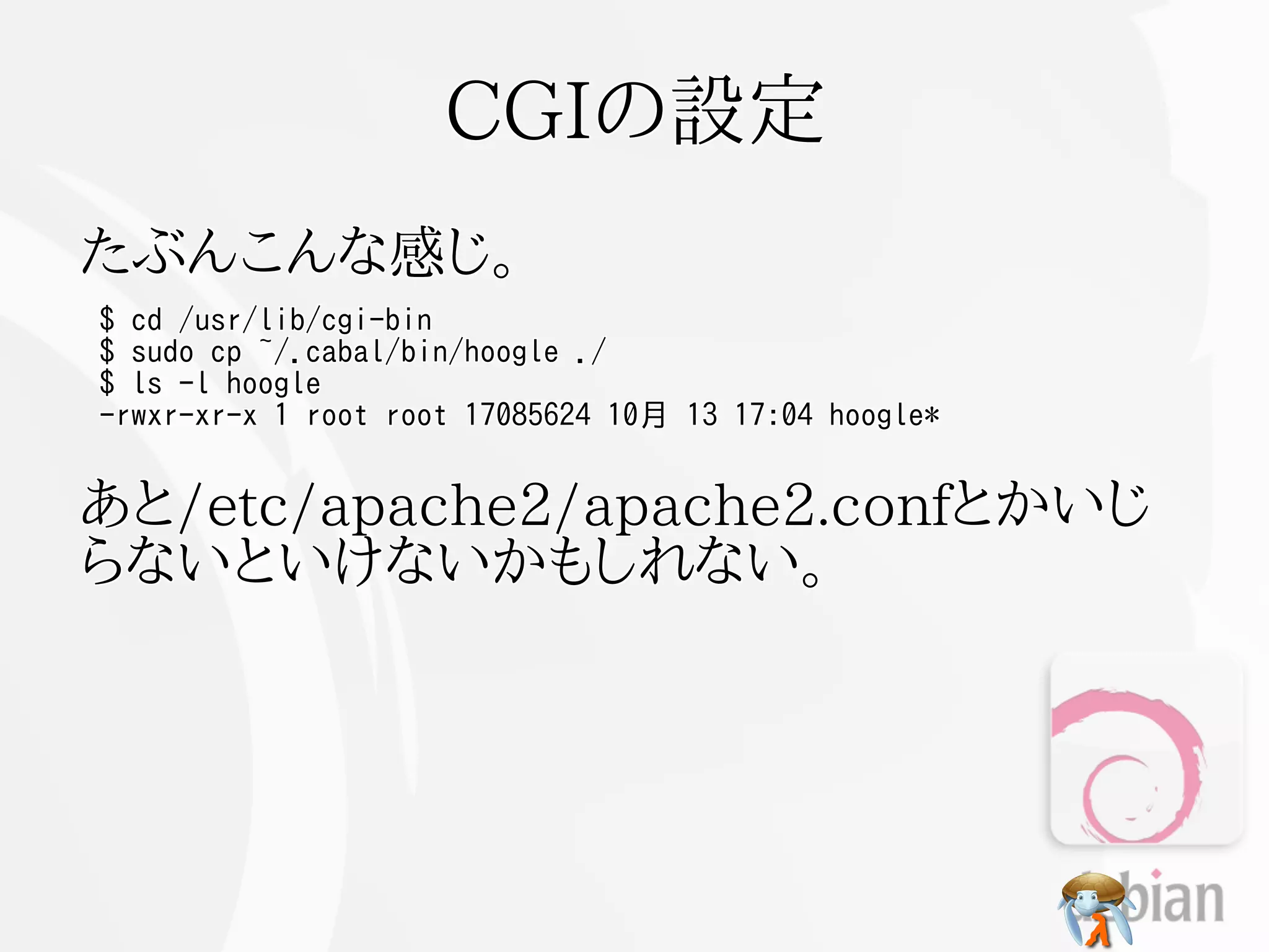 CGIの設定
たぶんこんな感じ。
$ cd /usr/lib/cgi-bin
$ sudo cp ~/.cabal/bin/hoogle ./
$ ls -l hoogle
-rwxr-xr-x 1 root root 17085624 10月 13 17:04 hoogle*


あと/etc/apache2/apache2.confとかいじ
らないといけないかもしれない。
 