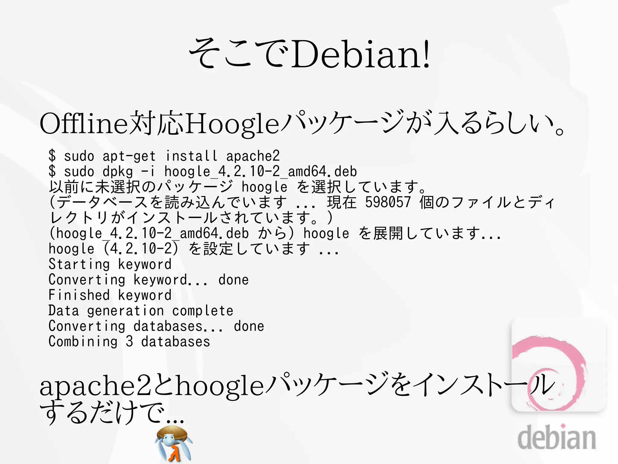 そこでDebian!
Offline対応Hoogleパッケージが入るらしい。
$ sudo apt-get install apache2
$ sudo dpkg -i hoogle_4.2.10-2_amd64.deb
以前に未選択のパッケージ hoogle を選択しています。
(データベースを読み込んでいます ... 現在 598057 個のファイルとディ
レクトリがインストールされています。)
(hoogle_4.2.10-2_amd64.deb から) hoogle を展開しています...
hoogle (4.2.10-2) を設定しています ...
Starting keyword
Converting keyword... done
Finished keyword
Data generation complete
Converting databases... done
Combining 3 databases


apache2とhoogleパッケージをインストール
するだけで...
 