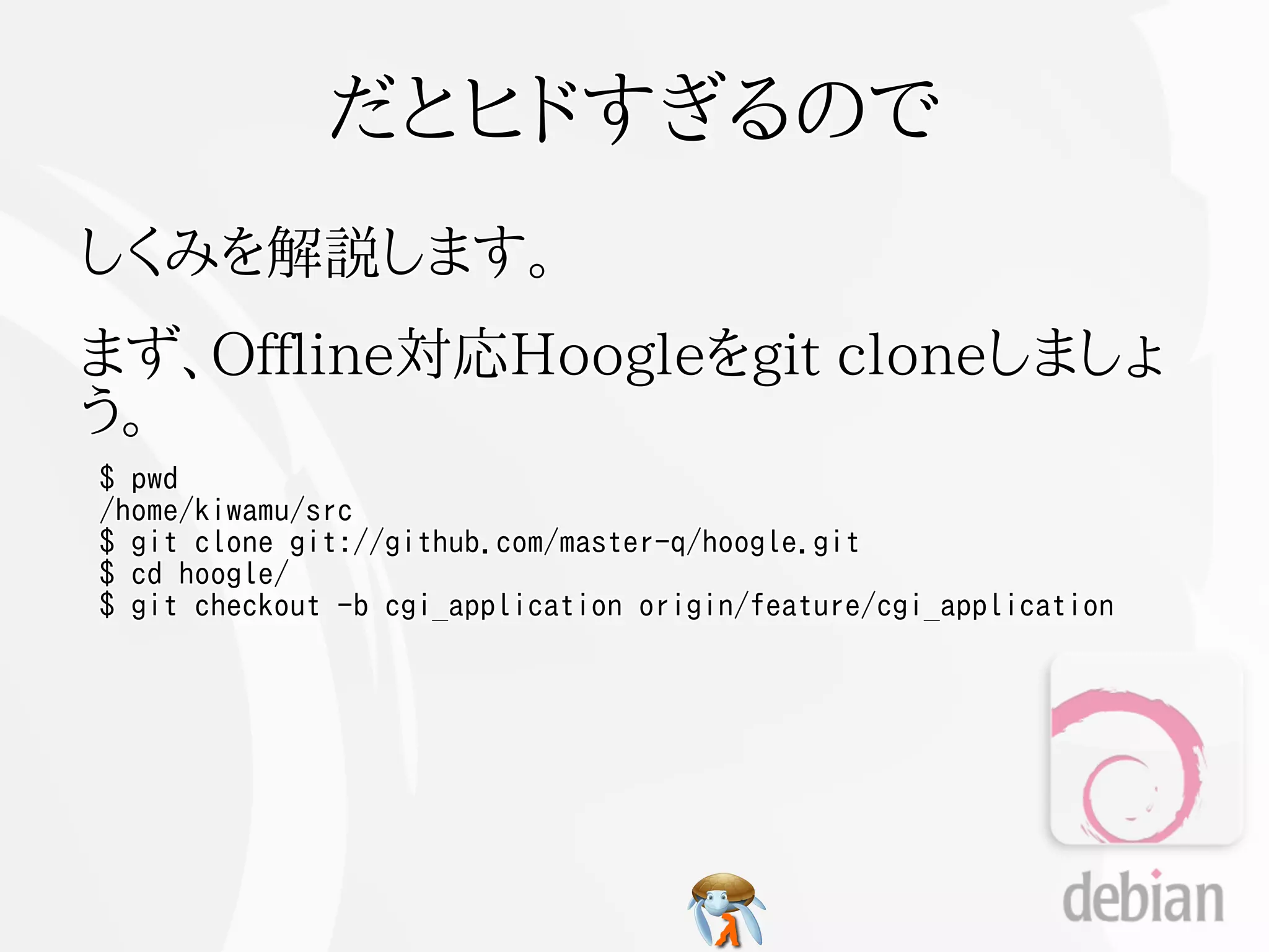 だとヒドすぎるので
しくみを解説します。
まず、Offline対応Hoogleをgit cloneしましょ
う。
$ pwd
/home/kiwamu/src
$ git clone git://github.com/master-q/hoogle.git
$ cd hoogle/
$ git checkout -b cgi_application origin/feature/cgi_application
 