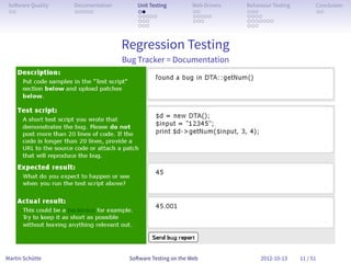So ware Quality   Documentation       Unit Testing        Web Drivers   Behaviour Testing         Conclusion
 . .               . . . . .           . .                 . .           . . .                     . .
                                       . . . . .           . . . . .     . . . .
                                       . . .               . . .         . . . . . . .
                                       . . .                             . . .


                                   Regression Testing
                                   Bug Tracker = Documentation




Martin Schütte                      So ware Testing on the Web                2012-10-13     11 / 51
 