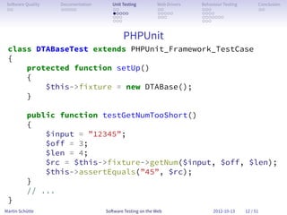 So ware Quality   Documentation      Unit Testing        Web Drivers   Behaviour Testing         Conclusion
 . .               . . . . .          . .                 . .           . . .                     . .
                                      . . . . .           . . . . .     . . . .
                                      . . .               . . .         . . . . . . .
                                      . . .                             . . .


                                           PHPUnit
 class DTABaseTest extends PHPUnit_Framework_TestCase
 {
     protected function setUp()
     {
         $this->fixture = new DTABase();
     }

          public function testGetNumTooShort()
          {
              $input = ”12345”;
              $off = 3;
              $len = 4;
              $rc = $this->fixture->getNum($input, $off, $len);
              $this->assertEquals(”45”, $rc);
          }
          // ...
 }
Martin Schütte                     So ware Testing on the Web                2012-10-13     12 / 51
 