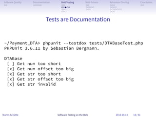 So ware Quality     Documentation      Unit Testing        Web Drivers   Behaviour Testing         Conclusion
 . .                 . . . . .          . .                 . .           . . .                     . .
                                        . . . . .           . . . . .     . . . .
                                        . . .               . . .         . . . . . . .
                                        . . .                             . . .


                               Tests are Documentation


 ~/Payment_DTA> phpunit --testdox tests/DTABaseTest.php
 PHPUnit 3.6.11 by Sebastian Bergmann.

 DTABase
  [ ] Get          num   too short
  [x] Get          num   offset too big
  [x] Get          str   too short
  [x] Get          str   offset too big
  [x] Get          str   invalid




Martin Schütte                       So ware Testing on the Web                2012-10-13     14 / 51
 