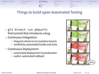 So ware Quality     Documentation      Unit Testing        Web Drivers   Behaviour Testing         Conclusion
 . .                 . . . . .          . .                 . .           . . .                     . .
                                        . . . . .           . . . . .     . . . .
                                        . . .               . . .         . . . . . . .
                                        . . .                             . . .


                   Things to build upon Automated Testing



     • git bisect run phpunit:
       find commit that introduces a bug
     • Continuous Integration:
             • frequent check-ins to mainline branch
             • verified by automated builds and tests
     • Continuous Deployment:
         • automated deployment to production
         • useful: automated rollback




Martin Schütte                       So ware Testing on the Web                2012-10-13     17 / 51
 