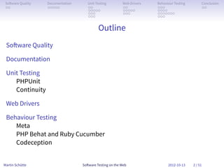So ware Quality   Documentation      Unit Testing        Web Drivers   Behaviour Testing        Conclusion
 . .               . . . . .          . .                 . .           . . .                    . .
                                      . . . . .           . . . . .     . . . .
                                      . . .               . . .         . . . . . . .
                                      . . .                             . . .


                                            Outline
 So ware Quality

 Documentation

 Unit Testing
    PHPUnit
    Continuity

 Web Drivers

 Behaviour Testing
    Meta
    PHP Behat and Ruby Cucumber
    Codeception


Martin Schütte                     So ware Testing on the Web                 2012-10-13    2 / 51
 
