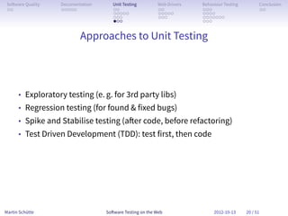 So ware Quality   Documentation      Unit Testing        Web Drivers   Behaviour Testing         Conclusion
 . .               . . . . .          . .                 . .           . . .                     . .
                                      . . . . .           . . . . .     . . . .
                                      . . .               . . .         . . . . . . .
                                      . . .                             . . .


                           Approaches to Unit Testing




      • Exploratory testing (e. g. for 3rd party libs)
      • Regression testing (for found & fixed bugs)
      • Spike and Stabilise testing (a er code, before refactoring)
      • Test Driven Development (TDD): test first, then code




Martin Schütte                     So ware Testing on the Web                2012-10-13     20 / 51
 