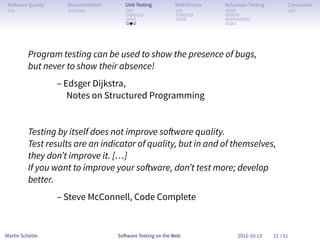So ware Quality     Documentation      Unit Testing        Web Drivers   Behaviour Testing         Conclusion
 . .                 . . . . .          . .                 . .           . . .                     . .
                                        . . . . .           . . . . .     . . . .
                                        . . .               . . .         . . . . . . .
                                        . . .                             . . .




         Program testing can be used to show the presence of bugs,
         but never to show their absence!
                   – Edsger Dijkstra,
                      Notes on Structured Programming


         Testing by itself does not improve so ware quality.
         Test results are an indicator of quality, but in and of themselves,
         they don’t improve it. […]
         If you want to improve your so ware, don’t test more; develop
         better.
                   – Steve McConnell, Code Complete


Martin Schütte                       So ware Testing on the Web                2012-10-13     21 / 51
 