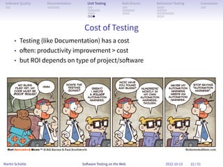 So ware Quality   Documentation      Unit Testing        Web Drivers   Behaviour Testing         Conclusion
 . .               . . . . .          . .                 . .           . . .                     . .
                                      . . . . .           . . . . .     . . . .
                                      . . .               . . .         . . . . . . .
                                      . . .                             . . .


                                    Cost of Testing
      • Testing (like Documentation) has a cost
      • o en: productivity improvement > cost
      • but ROI depends on type of project/so ware




Martin Schütte                     So ware Testing on the Web                2012-10-13     22 / 51
 