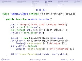 So ware Quality      Documentation      Unit Testing        Web Drivers   Behaviour Testing         Conclusion
 . .                  . . . . .          . .                 . .           . . .                     . .
                                         . . . . .           . . . . .     . . . .
                                         . . .               . . .         . . . . . . .
                                         . . .                             . . .


                                             HTTP API
 class TumblrAPITest extends PHPUnit_Framework_TestCase
 {
    public function testPostDatetime()
    {
       $url = ”http://staff.tumblr.com/api/read”;
       $ch = curl_init($url);
       curl_setopt($ch, CURLOPT_RETURNTRANSFER, 1);
       $xmlsrc = curl_exec($ch);

                 $xmlobj = new SimpleXMLElement($xmlsrc);
                 $str_date = date_timestamp_get(date_create(
                     $xmlobj->posts->post[0][’date-gmt’]));
                 $unix_date = intval(
                     $xmlobj->posts->post[0][’unix-timestamp’]);

                 $this->assertEquals($str_date, $unix_date);
        }
 }
Martin Schütte                        So ware Testing on the Web                2012-10-13     23 / 51
 