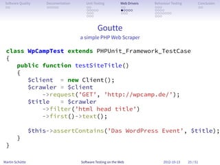 So ware Quality      Documentation      Unit Testing        Web Drivers   Behaviour Testing         Conclusion
 . .                  . . . . .          . .                 . .           . . .                     . .
                                         . . . . .           . . . . .     . . . .
                                         . . .               . . .         . . . . . . .
                                         . . .                             . . .


                                                Goutte
                                      a simple PHP Web Scraper

 class WpCampTest extends PHPUnit_Framework_TestCase
 {
    public function testSiteTitle()
    {
       $client = new Client();
       $crawler = $client
           ->request(’GET’, ’http://wpcamp.de/’);
       $title   = $crawler
           ->filter(’html head title’)
           ->first()->text();

                 $this->assertContains(’Das WordPress Event’, $title);
        }
 }

Martin Schütte                        So ware Testing on the Web                2012-10-13     25 / 51
 