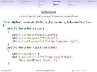 So ware Quality    Documentation      Unit Testing        Web Drivers   Behaviour Testing         Conclusion
 . .                . . . . .          . .                 . .           . . .                     . .
                                       . . . . .           . . . . .     . . . .
                                       . . .               . . .         . . . . . . .
                                       . . .                             . . .


                                           Selenium
                   a suite of tools to automate web browsers across platforms

 class WpTest extends PHPUnit_Extensions_SeleniumTestCase
 {
    public function setUp()
    {
       $this->setHost(”localhost”);
       $this->setBrowser(”firefox”);
       $this->setBrowserUrl(”http://wpcamp.de/”);
    }
    public function testSiteTitle()
    {
       $this->open(”/”);
       $this->assertText(”//html/head/title”,
           ”Das WordPress Event *”);
    }

Martin Schütte                      So ware Testing on the Web                2012-10-13     26 / 51
 