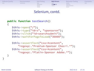 So ware Quality      Documentation      Unit Testing        Web Drivers   Behaviour Testing         Conclusion
 . .                  . . . . .          . .                 . .           . . .                     . .
                                         . . . . .           . . . . .     . . . .
                                         . . .               . . .         . . . . . . .
                                         . . .                             . . .


                                      Selenium, contd.

        public function testSearch()
        {
           $this->open(”/”);
           $this->type(”id=s”, ”sponsoren”);
           $this->click(”id=searchsubmit”);
           $this->waitForPageToLoad(”30000”);

                 $this->assertText(”css=#content”,
                     ”regexp:.*Premium-Sponsor Chocri.*”);
                 $this->assertText(”css=#content”,
                     ”regexp:.*Platin-Sponsor Adobe.*”);
        }
 }



Martin Schütte                        So ware Testing on the Web                2012-10-13     27 / 51
 