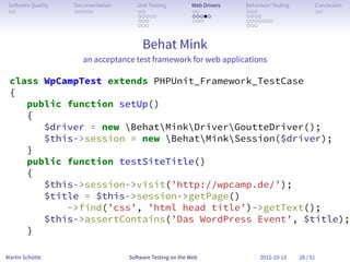 So ware Quality   Documentation      Unit Testing        Web Drivers   Behaviour Testing         Conclusion
 . .               . . . . .          . .                 . .           . . .                     . .
                                      . . . . .           . . . . .     . . . .
                                      . . .               . . .         . . . . . . .
                                      . . .                             . . .


                                        Behat Mink
                      an acceptance test framework for web applications

 class WpCampTest extends PHPUnit_Framework_TestCase
 {
    public function setUp()
    {
       $driver = new BehatMinkDriverGoutteDriver();
       $this->session = new BehatMinkSession($driver);
    }
    public function testSiteTitle()
    {
       $this->session->visit(’http://wpcamp.de/’);
       $title = $this->session->getPage()
           ->find(’css’, ’html head title’)->getText();
       $this->assertContains(’Das WordPress Event’, $title);
    }

Martin Schütte                     So ware Testing on the Web                2012-10-13     28 / 51
 
