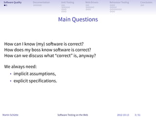 So ware Quality   Documentation      Unit Testing        Web Drivers   Behaviour Testing        Conclusion
 . .               . . . . .          . .                 . .           . . .                    . .
                                      . . . . .           . . . . .     . . . .
                                      . . .               . . .         . . . . . . .
                                      . . .                             . . .


                                   Main Questions


 How can I know (my) so ware is correct?
 How does my boss know so ware is correct?
 How can we discuss what “correct” is, anyway?

 We always need:
      • implicit assumptions,
      • explicit specifications.




Martin Schütte                     So ware Testing on the Web                 2012-10-13    3 / 51
 