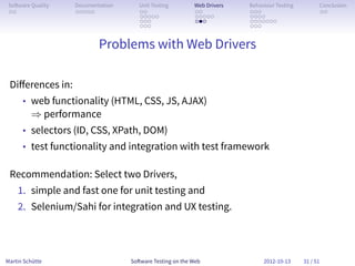So ware Quality   Documentation      Unit Testing        Web Drivers   Behaviour Testing         Conclusion
 . .               . . . . .          . .                 . .           . . .                     . .
                                      . . . . .           . . . . .     . . . .
                                      . . .               . . .         . . . . . . .
                                      . . .                             . . .


                           Problems with Web Drivers

 Diﬀerences in:
      • web functionality (HTML, CSS, JS, AJAX)
         ⇒ performance
      • selectors (ID, CSS, XPath, DOM)
      • test functionality and integration with test framework

 Recommendation: Select two Drivers,
    1. simple and fast one for unit testing and
    2. Selenium/Sahi for integration and UX testing.



Martin Schütte                     So ware Testing on the Web                2012-10-13     31 / 51
 