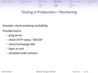 So ware Quality   Documentation      Unit Testing        Web Drivers   Behaviour Testing         Conclusion
 . .               . . . . .          . .                 . .           . . .                     . .
                                      . . . . .           . . . . .     . . . .
                                      . . .               . . .         . . . . . . .
                                      . . .                             . . .


                   Testing in Production = Monitoring


 Example: check webshop availability
 Possible layers:
      • ping server
      • check HTTP status ”200 OK”
      • check homepage title
      • login as user
      • complete order process




Martin Schütte                     So ware Testing on the Web                2012-10-13     32 / 51
 