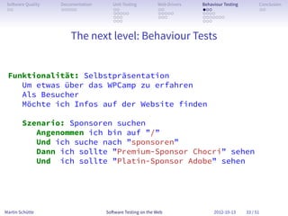 So ware Quality   Documentation      Unit Testing        Web Drivers   Behaviour Testing         Conclusion
 . .               . . . . .          . .                 . .           . . .                     . .
                                      . . . . .           . . . . .     . . . .
                                      . . .               . . .         . . . . . . .
                                      . . .                             . . .


                       The next level: Behaviour Tests


 Funktionalität: Selbstpräsentation
    Um etwas über das WPCamp zu erfahren
    Als Besucher
    Möchte ich Infos auf der Website finden

        Szenario: Sponsoren suchen
           Angenommen ich bin auf ”/”
           Und ich suche nach ”sponsoren”
           Dann ich sollte ”Premium-Sponsor Chocri” sehen
           Und ich sollte ”Platin-Sponsor Adobe” sehen




Martin Schütte                     So ware Testing on the Web                2012-10-13     33 / 51
 