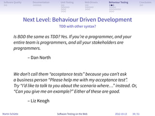 So ware Quality      Documentation      Unit Testing        Web Drivers   Behaviour Testing         Conclusion
 . .                  . . . . .          . .                 . .           . . .                     . .
                                         . . . . .           . . . . .     . . . .
                                         . . .               . . .         . . . . . . .
                                         . . .                             . . .


                   Next Level: Behaviour Driven Development
                                       TDD with other syntax?

         Is BDD the same as TDD? Yes. If you’re a programmer, and your
         entire team is programmers, and all your stakeholders are
         programmers.

                    – Dan North


         We don’t call them “acceptance tests” because you can’t ask
         a business person “Please help me with my acceptance test”.
         Try “I’d like to talk to you about the scenario where…” instead. Or,
         “Can you give me an example?” Either of these are good.

                    – Liz Keogh

Martin Schütte                        So ware Testing on the Web                2012-10-13     34 / 51
 