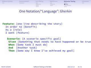 So ware Quality   Documentation      Unit Testing        Web Drivers   Behaviour Testing         Conclusion
 . .               . . . . .          . .                 . .           . . .                     . .
                                      . . . . .           . . . . .     . . . .
                                      . . .               . . .         . . . . . . .
                                      . . .                             . . .


                   One Notation/“Language”: Gherkin


 Feature: [one line describing the story]
   In order to [benefit]
   As a [role]
   I want [feature]

        Scenario: [A scenario specific goal]
         Given [Something that needs to have happened or be true]
         When [Some task I must do]
         And [Another task]
         Then [Some way I know I’ve achieved my goal]




Martin Schütte                     So ware Testing on the Web                2012-10-13     36 / 51
 