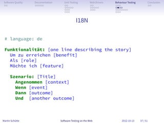 So ware Quality   Documentation      Unit Testing        Web Drivers   Behaviour Testing         Conclusion
 . .               . . . . .          . .                 . .           . . .                     . .
                                      . . . . .           . . . . .     . . . .
                                      . . .               . . .         . . . . . . .
                                      . . .                             . . .


                                                I18N

 # language: de

 Funktionalität: [one line describing the story]
   Um zu erreichen [benefit]
   Als [role]
   Möchte ich [feature]

      Szenario: [Title]
        Angenommen [context]
        Wenn [event]
        Dann [outcome]
        Und [another outcome]



Martin Schütte                     So ware Testing on the Web                2012-10-13     37 / 51
 