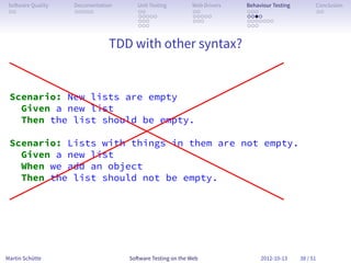 So ware Quality   Documentation      Unit Testing        Web Drivers   Behaviour Testing         Conclusion
 . .               . . . . .          . .                 . .           . . .                     . .
                                      . . . . .           . . . . .     . . . .
                                      . . .               . . .         . . . . . . .
                                      . . .                             . . .


                              TDD with other syntax?


 Scenario: New lists are empty
   Given a new list
   Then the list should be empty.

 Scenario: Lists with things in them are not empty.
   Given a new list
   When we add an object
   Then the list should not be empty.
 .




Martin Schütte                     So ware Testing on the Web                2012-10-13     38 / 51
 