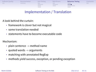 So ware Quality   Documentation      Unit Testing        Web Drivers   Behaviour Testing         Conclusion
 . .               . . . . .          . .                 . .           . . .                     . .
                                      . . . . .           . . . . .     . . . .
                                      . . .               . . .         . . . . . . .
                                      . . .                             . . .


                        Implementation / Translation

 A look behind the curtain:
      • framework is clever but not magical
      • some translation needed
      • statements have to become executable code

 Mechanism:
      • plain sentence → method name
      • quoted words → arguments
      • matching with annotated RegExp
      • methods yield success, exception, or pending exception



Martin Schütte                     So ware Testing on the Web                2012-10-13     39 / 51
 