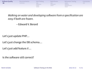 So ware Quality     Documentation      Unit Testing        Web Drivers   Behaviour Testing        Conclusion
 . .                 . . . . .          . .                 . .           . . .                    . .
                                        . . . . .           . . . . .     . . . .
                                        . . .               . . .         . . . . . . .
                                        . . .                             . . .




         Walking on water and developing so ware from a specification are
         easy if both are frozen.
                   – Edward V. Berard



 Let’s just update PHP…

 Let’s just change the DB schema…

 Let’s just add feature X…


 Is the so ware still correct?


Martin Schütte                       So ware Testing on the Web                 2012-10-13    4 / 51
 