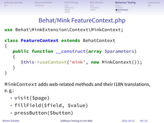 So ware Quality   Documentation      Unit Testing        Web Drivers   Behaviour Testing         Conclusion
 . .               . . . . .          . .                 . .           . . .                     . .
                                      . . . . .           . . . . .     . . . .
                                      . . .               . . .         . . . . . . .
                                      . . .                             . . .


                     Behat/Mink FeatureContext.php
 use BehatMinkExtensionContextMinkContext;

 class FeatureContext extends BehatContext
 {
    public function __construct(array $parameters)
    {
       $this->useContext(’mink’, new MinkContext());
    }
 }

 MinkContext adds web-related methods and their I18N translations,
 e. g.:
      • visit($page)
      • fillField($field, $value)
      • pressButton($button)
Martin Schütte                     So ware Testing on the Web                2012-10-13     40 / 51
 