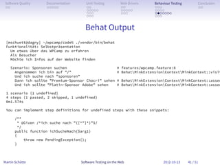 So ware Quality     Documentation       Unit Testing        Web Drivers    Behaviour Testing         Conclusion
 . .                 . . . . .           . .                 . .            . . .                     . .
                                         . . . . .           . . . . .      . . . .
                                         . . .               . . .          . . . . . . .
                                         . . .                              . . .


                                        Behat Output
 [mschuett@dagny] ~/wpcamp/code% ./vendor/bin/behat
 Funktionalität: Selbstpräsentation
   Um etwas über das WPCamp zu erfahren
   Als Besucher
   Möchte ich Infos auf der Website finden

    Szenario: Sponsoren suchen                             # features/wpcamp.feature:8
      Angenommen ich bin auf ”/”                           # BehatMinkExtensionContextMinkContext::visit
      Und ich suche nach ”sponsoren”
      Dann ich sollte ”Premium-Sponsor Chocri” sehen       # BehatMinkExtensionContextMinkContext::asser
      Und ich sollte ”Platin-Sponsor Adobe” sehen          # BehatMinkExtensionContextMinkContext::asser

 1 scenario (1 undefined)
 4 steps (1 passed, 2 skipped, 1 undefined)
 0m1.574s

 You can implement step definitions for undefined steps with these snippets:

       /**
         * @Given /^ich suche nach ”([^”]*)”$/
         */
       public function ichSucheNach($arg1)
       {
            throw new PendingException();
       }



Martin Schütte                        So ware Testing on the Web                 2012-10-13     41 / 51
 